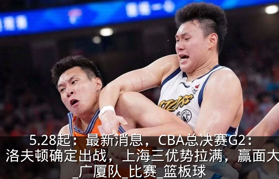 5.28起:最新消息,CBA总决赛G2:洛夫顿确定出战,上海三优势拉满,赢面大增_广厦队_比赛_篮板球